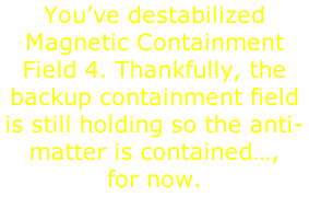 You’ve destabilized Magnetic Containment Field 4. Thankfully, the backup containment field is still holding so the anti-matter is contained…,  for now.