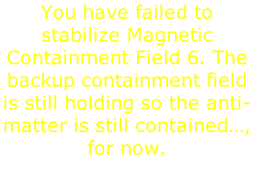 You have failed to stabilize Magnetic Containment Field 6. The backup containment field is still holding so the anti-matter is still contained…, for now.