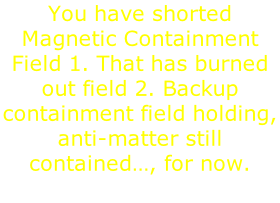You have shorted Magnetic Containment Field 1. That has burned out field 2. Backup containment field holding, anti-matter still contained…, for now.